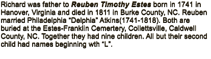 Richard was father to Reuben Timothy Estes born in 1741 in Hanover, Virginia and died in 1811 in Burke County, NC. Reuben married Philadelphia �Delphia� Atkins(1741-1818). Both are buried at the Estes-Franklin Cemertery, Collettsville, Caldwell County, NC. Together they had nine children. All but their second child had names beginning wth �L�.